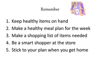 Remember
1. Keep healthy items on hand
2. Make a healthy meal plan for the week
3. Make a shopping list of items needed
4. Be a smart shopper at the store
5. Stick to your plan when you get home
 