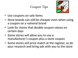 Coupon Tips
• Use coupons on sale items
• Store brands can still be cheaper even when using
a coupon on a national brand
• Look for stores that double coupon values on
certain days
• Some stores will allow you to use a
manufacturer's coupon plus a store coupon
• Some stores will price match at the register, so do
your research and bring ads with you to the store
 