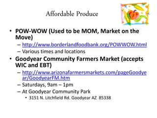 Affordable Produce
• POW-WOW (Used to be MOM, Market on the
Move)
– http://www.borderlandfoodbank.org/POWWOW.html
– Various times and locations
• Goodyear Community Farmers Market (accepts
WIC and EBT)
– http://www.arizonafarmersmarkets.com/pageGoodye
ar/GoodyearFM.htm
– Saturdays, 9am – 1pm
– At Goodyear Community Park
• 3151 N. Litchfield Rd. Goodyear AZ 85338
 