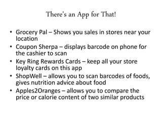 • Grocery Pal – Shows you sales in stores near your
location
• Coupon Sherpa – displays barcode on phone for
the cashier to scan
• Key Ring Rewards Cards – keep all your store
loyalty cards on this app
• ShopWell – allows you to scan barcodes of foods,
gives nutrition advice about food
• Apples2Oranges – allows you to compare the
price or calorie content of two similar products
There’s an App for That!
 