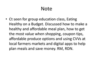 Note
• Ct seen for group education class, Eating
Healthy on a Budget. Discussed how to make a
healthy and affordable meal plan, how to get
the most value when shopping, coupon tips,
affordable produce options and using CVVs at
local farmers markets and digital apps to help
plan meals and save money. RM, RDN.
 