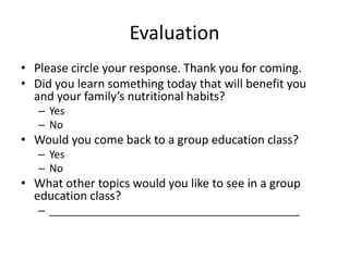 Evaluation
• Please circle your response. Thank you for coming.
• Did you learn something today that will benefit you
and your family’s nutritional habits?
– Yes
– No
• Would you come back to a group education class?
– Yes
– No
• What other topics would you like to see in a group
education class?
– ___________________________________________
 