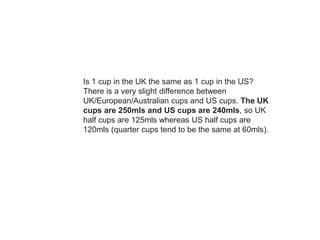 Is 1 cup in the UK the same as 1 cup in the US?
There is a very slight difference between
UK/European/Australian cups and US cups. The UK
cups are 250mls and US cups are 240mls, so UK
half cups are 125mls whereas US half cups are
120mls (quarter cups tend to be the same at 60mls).
 