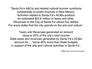 “ Santa Fe’s A&CIs and related cultural tourism contribute substantially to public finances in New Mexico. Activities related to Santa Fe’s AC&Is produce An estimated $22.6 million in taxes and other  Revenues to the City of Santa Fe--about five dollars For every dollar that the city spends on the arts and culture”. Taxes and Revenues generated an amount close to 20% of the city’s total income State taxes and revenues generated by Santa Fe’s AC&Is account for …“some 40% more than State budgets in support of the arts and cultural activities in Santa Fe”. BBER Study, Executive Summary 