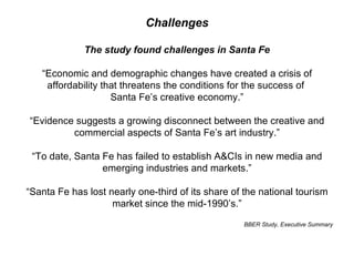 Challenges The study found challenges in Santa Fe “ Economic and demographic changes have created a crisis of affordability that threatens the conditions for the success of  Santa Fe’s creative economy.” “ Evidence suggests a growing disconnect between the creative and commercial aspects of Santa Fe’s art industry.” “ To date, Santa Fe has failed to establish A&CIs in new media and emerging industries and markets.” “ Santa Fe has lost nearly one-third of its share of the national tourism market since the mid-1990’s.” BBER Study, Executive Summary 