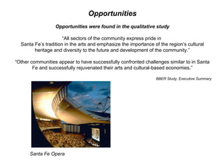 Opportunities Opportunities were found in the qualitative study “ All sectors of the community express pride in  Santa Fe’s tradition in the arts and emphasize the importance of the region’s cultural heritage and diversity to the future and development of the community.” “ Other communities appear to have successfully confronted challenges similar to in Santa Fe and successfully rejuvenated their arts and cultural-based economies.” BBER Study, Executive Summary Santa Fe Opera 