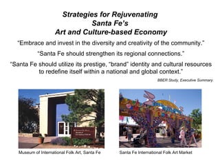 Strategies for Rejuvenating  Santa Fe’s  Art and Culture-based Economy “ Embrace and invest in the diversity and creativity of the community.” “ Santa Fe should strengthen its regional connections.” “ Santa Fe should utilize its prestige, “brand” identity and cultural resources to redefine itself within a national and global context.” BBER Study, Executive Summary Museum of International Folk Art, Santa Fe  Santa Fe International Folk Art Market 