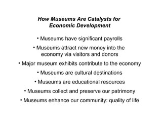 How Museums Are Catalysts for  Economic Development Museums have significant payrolls Museums attract new money into the  economy via visitors and donors Major museum exhibits contribute to the economy Museums are cultural destinations Museums are educational resources Museums collect and preserve our patrimony Museums enhance our community: quality of life 