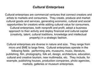 Cultural Enterprises Cultural enterprises are commercial ventures that connect creators and artists to markets and consumers.  They create, produce and market cultural goods and services, generating economic, cultural and social opportunities for creators while adding cultural value for consumers. Cultural enterprises, both nonprofit and profit, adopt a business approach to their activity and deploy financial and cultural capital (creativity, talent, cultural traditions, knowledge and intellectual property) in a strategic fashion. Cultural enterprises are diverse in nature and size.  They range from micro and SME to large firms.  Cultural enterprises operate in the following fields:  performing arts, museums, music, literature, publishing, film, photography, folk art, design, architecture, education, cultural and creative tourism, new multimedia, etc.  They include, for example, publishing houses, production companies, photo agencies, markets, galleries or museum enterprises. 