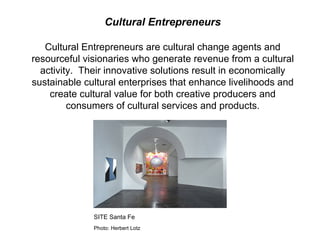Cultural Entrepreneurs Cultural Entrepreneurs are cultural change agents and resourceful visionaries who generate revenue from a cultural activity.  Their innovative solutions result in economically sustainable cultural enterprises that enhance livelihoods and create cultural value for both creative producers and consumers of cultural services and products. SITE Santa Fe  Photo: Herbert Lotz 
