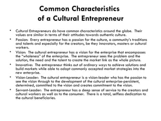 Common Characteristics  of a Cultural Entrepreneur Cultural Entrepreneurs do have common characteristics around the globe.  Their values are similar in terms of their attitudes towards authentic culture. Passion:  Every entrepreneur has a passion for the culture, a community’s traditions and talents and especially for the creators, be they innovators, masters or cultural workers. Vision:  The cultural entrepreneur has a vision for the enterprise that encompasses the “wholeness” of the enterprise.  The entrepreneur sees the problem and the solution, the need and the talent to create the market link as the whole picture. Innovative:  The entrepreneur thinks out of ordinary ways to achieve solutions and build markets while able to adapt commonly accepted market strategies into the new enterprise. Vision-Leader:  The cultural entrepreneur is a vision-leader who has the passion to see the vision through to the development of the cultural enterprise-persistent, determined, committed to the vision and creates commitment to the vision.  Servant-Leader:  The entrepreneur has a deep sense of service to the creators and cultural workers as well as to the consumer.  There is a total, selfless dedication to the cultural beneficiaries. 