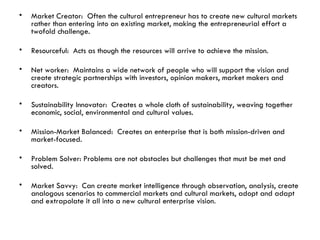 Market Creator:  Often the cultural entrepreneur has to create new cultural markets rather than entering into an existing market, making the entrepreneurial effort a twofold challenge. Resourceful:  Acts as though the resources will arrive to achieve the mission. Net worker:  Maintains a wide network of people who will support the vision and create strategic partnerships with investors, opinion makers, market makers and creators. Sustainability Innovator:  Creates a whole cloth of sustainability, weaving together economic, social, environmental and cultural values. Mission-Market Balanced:  Creates an enterprise that is both mission-driven and market-focused. Problem Solver: Problems are not obstacles but challenges that must be met and solved.  Market Savvy:  Can create market intelligence through observation, analysis, create analogous scenarios to commercial markets and cultural markets, adopt and adapt and extrapolate it all into a new cultural enterprise vision. 