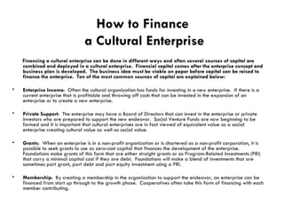 How to Finance  a Cultural Enterprise Financing a cultural enterprise can be done in different ways and often several sources of capital are combined and deployed in a cultural enterprise.  Financial capital comes after the enterprise concept and business plan is developed.  The business idea must be viable on paper before capital can be raised to finance the enterprise.  Ten of the most common sources of capital are explained below: Enterprise Income :  Often the cultural organization has funds for investing in a new enterprise.  If there is a current enterprise that is profitable and throwing off cash that can be invested in the expansion of an enterprise or to create a new enterprise. Private Support :  The enterprise may have a Board of Directors that can invest in the enterprise or private investors who are prepared to support the new endeavor.  Social Venture Funds are now beginning to be formed and it is important that cultural enterprises are in fact viewed of equivalent value as a social enterprise creating cultural value as well as social value. Grants :  When an enterprise is in a non-profit organization or is chartered as a non-profit corporation, it is possible to seek grants to use as zero-cost capital that finances the development of the enterprise.  Foundations make grants of this form that are either straight grants or as Program-Related Investments (PRI) that carry a minimal capital cost if they are debt.  Foundations will make a blend of investments that are sometimes part grant, part debt and part equity investment using a PRI. Membership :  By creating a membership in the organization to support the endeavor, an enterprise can be financed from start up through to the growth phase.  Cooperatives often take this form of financing with each member contributing.  