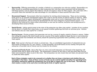 Sponsorship :  Offering sponsorships of a market, a festival or a cooperative can raise new capital.  Sponsorships are often viewed as marketing opportunities by other enterprises that want their name associated with the enterprise.  Individual sponsors want to support the endeavor and do not expect a return for their support.  This works best with a non-profit where the individual can take advantage of a tax deduction in those countries that allow them.  Government Support :  Governments often have incentives for starting cultural enterprises.  These can be marketing funds given by an economic development agency that wants to see the income of cultural workers to improve.  Other times there are funds to support development in geographic areas such as rural or depressed urban areas.  Cast as enterprise development, cultural enterprise development fits into more categories of governmental support.  It is difficult to find funds just for culture alone unfortunately so one must be creative, innovative and entrepreneurial in developing these sources of funds. Special Events :  Linking special events to the vision of the enterprise can often raise capital.  Launches of new products can be done in a fashion that raises funds, as can special invitation gatherings that have an entrance price.  Auctions and lotteries also can raise capital for a venture. Passive Income :  Owning property that generates rent can be a source of regular capital to finance a venture.  Rather than selling the property, the rental income can be a source of the capital needed to begin the new or next enterprise.  Investment income from dividends and interest, should the sponsoring organization hold a portfolio, is also a source of fresh capital. Debt :  Debt can be in the form of a bank or private loan.  Also, an established organization of substantial size can float bonds to finance part of a new venture.  In some economies, non-profit bonds are tax exempt, that gives the enterprise a favorable rate of interest and tax breaks for the investor. Personal and Family Funds :  More often than not, micro and small enterprises are financed at the beginning with personal funds and/or those of the family.  The entrepreneur’s passion for the vision is such that initial steps must be taken and created for others to join in the vision.  The entrepreneur not only invests time and talent, but personal funds to create the initial capital.  Each of these strategies needs to be screened as to whether they are long or short-term and whether they are renewable in the future.  Some of these sources of funds can be used for capital and others for operating funds and before seeking the capital the entrepreneur has to be able to explain the uses of the funds.  The following chart creates a screen to be used when considering the kinds of capital required. 