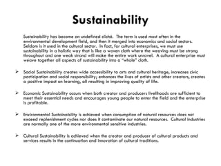 Sustainability Sustainability has become an undefined cliché.  The term is used most often in the environmental development field, and then it merged into economics and social sectors.  Seldom is it used in the cultural sector.  In fact, for cultural enterprises, we must use sustainability in a holistic way that is like a woven cloth where the weaving must be strong throughout and one weak strand will make the entire work unravel.  A cultural enterprise must weave together all aspects of sustainability into a “whole” cloth. Social Sustainability creates wide accessibility to arts and cultural heritage, increases civic participation and social responsibility; enhances the lives of artists and other creators, creates a positive impact on learning, all resulting in improving quality of life. Economic Sustainability occurs when both creator and producers livelihoods are sufficient to meet their essential needs and encourages young people to enter the field and the enterprise is profitable. Environmental Sustainability is achieved when consumption of natural resources does not exceed replenishment cycles nor does it contaminate our natural resources.  Cultural industries are normally one of the more environmental sensitive industries. Cultural Sustainability is achieved when the creator and producer of cultural products and services results in the continuation and innovation of cultural traditions. 