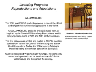 Licensing Programs Reproductions and Adaptations WILLIAMSBURG  The WILLIAMSBURG products program is one of the oldest and largest museum-licensing programs in the world.  All WILLIAMSBURG products are reproduced from, or inspired by the Colonial Williamsburg Foundation's world-renowned collections of 18th and 19th-century antiques. The first catalog was printed and mailed in 1937 to maintain contact with visitors to Colonial Williamsburg and its new Craft House store. Today, the Williamsburg Catalog is mailed to nearly three million consumers each year. Over 60 designated WILLIAMSBURG Shops, independently owned and operated, can be found outside of Colonial Williamsburg and throughout the country.  Governor's Palace Flatware Chest Adapted from an 18th-century English gentleman's tool chest-on-stand  