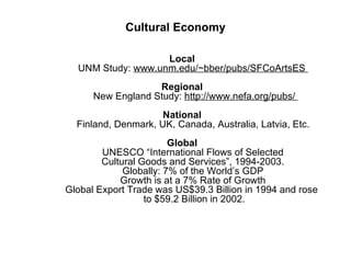 Cultural Economy   Local UNM Study:  www.unm.edu/~bber/pubs/SFCoArtsES    Regional   New England Study:  http://www.nefa.org/pubs/  National Finland, Denmark, UK, Canada, Australia, Latvia, Etc.   Global    UNESCO “International Flows of Selected    Cultural Goods and Services”, 1994-2003.        Globally: 7% of the World’s GDP        Growth is at a 7% Rate of Growth        Global Export Trade was US$39.3 Billion in 1994 and rose    to $59.2 Billion in 2002. 