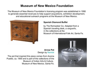 Museum of New Mexico Foundation The Museum of New Mexico Foundation’s licensing program was established in 1998  to generate essential revenues to help support acquisitions, exhibition development,  and educational outreach programs at the Museum of New Mexico.  Spanish Diamond Buffet   by The Romweber Co. Adapted from a  Spanish traveling desk, a  vargueño ,  in the collections at the  Museum of International Folk Art, Santa Fe. Arrow Pot Design by  Nambé The pot that inspired this piece comes from Acoma Pueblo, ca. 1900 and is part of the collections of the Museum of Indian Arts & Culture,  Museum of New Mexico, Santa Fe. 
