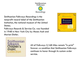 Smithsonian Folkways Recordings is the nonprofit record label of the Smithsonian Institution, the national museum of the United States. Folkways Records & Service Co. was founded in 1948 in New York City by Moses Asch and  Marian Distler. All of Folkways 2,168 titles remain "in print"  forever--a condition that Smithsonian Folkways continues to honor through its custom order service.  