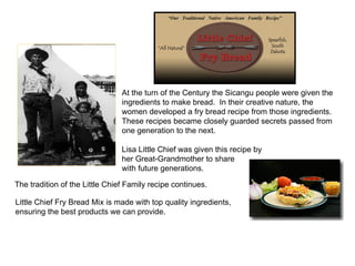 At the turn of the Century the Sicangu people were given the ingredients to make bread.  In their creative nature, the women developed a fry bread recipe from those ingredients.  These recipes became closely guarded secrets passed from one generation to the next. Lisa Little Chief was given this recipe by  her Great-Grandmother to share  with future generations. The tradition of the Little Chief Family recipe continues.  Little Chief Fry Bread Mix is made with top quality ingredients,  ensuring the best products we can provide.  