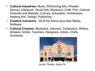 Cultural Industries:  Music, Performing Arts (Theater, Dance), Literature, Visual Arts, Museums, Craft, Film, Cultural Festivals and Markets, Culinary, Education, Architecture, Healing Arts, Design, Publishing. Creative Industries :  All of the Above plus New Media, Software. Cultural Creators:  Musicians, Dancers, Composers, Writers, Artisans, Artists, Teachers, Designers, Actors, Chefs, Architects. Lensic Theatre, Santa Fe 