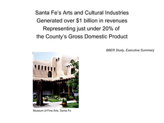 Santa Fe’s Arts and Cultural Industries Generated over $1 billion in revenues Representing just under 20% of  the County’s Gross Domestic Product BBER Study, Executive Summary Museum of Fine Arts, Santa Fe 