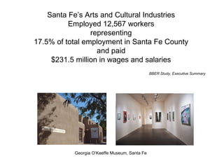 Santa Fe’s Arts and Cultural Industries Employed 12,567 workers representing 17.5% of total employment in Santa Fe County and paid $231.5 million in wages and salaries BBER Study, Executive Summary Georgia O’Keeffe Museum, Santa Fe 