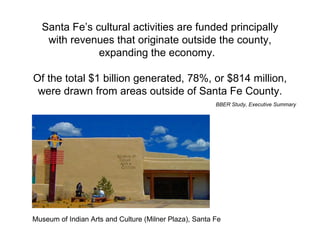 Santa Fe’s cultural activities are funded principally with revenues that originate outside the county, expanding the economy.  Of the total $1 billion generated, 78%, or $814 million, were drawn from areas outside of Santa Fe County. BBER Study, Executive Summary Museum of Indian Arts and Culture (Milner Plaza), Santa Fe  
