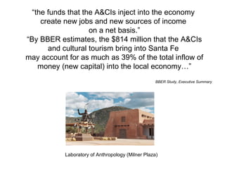 “ the funds that the A&CIs inject into the economy  create new jobs and new sources of income  on a net basis.” “ By BBER estimates, the $814 million that the A&CIs and cultural tourism bring into Santa Fe  may account for as much as 39% of the total inflow of money (new capital) into the local economy…” BBER Study, Executive Summary Laboratory of Anthropology (Milner Plaza) 
