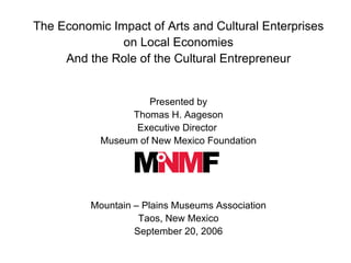 The Economic Impact of Arts and Cultural Enterprises  on Local Economies And the Role of the Cultural Entrepreneur Presented by Thomas H. Aageson Executive Director  Museum of New Mexico Foundation Mountain – Plains Museums Association Taos, New Mexico September 20, 2006 