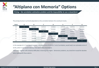 Copyright © Arkus Financial Services - 2014 
Mountain Range options 
Page 11 
“Altiplano con Memoria” Options 
The pricing structure is primarily dependent on the correlation between the constituent stocks. 
In this example of a 7 asset basket, a small estimation error of 0.5% for 1 set of correlation, would lead to an estimation error of 10.5%, which in turn would make any final option value meaningless. 
This is why, together with analytical difficulties in deriving it for higher - dimensions problems, any closed form would be obsolete when dealing with these options. 
Stock 
A 
B 
C 
D 
E 
F 
G 
A 
1 
Corr(B,A) 
Corr(C,A) 
Corr(D,A) 
Corr(E,A) 
Corr(F,A) 
Corr(G,A) 
B 
Corr(B,A) 
1 
Corr(C,B) 
Corr(D,B) 
Corr(E,B) 
Corr(F,B) 
Corr(G,B) 
C 
Corr(C,A) 
Corr(C,B) 
1 
Corr(D,C) 
Corr(E,C) 
Corr(F,C) 
Corr(G,C) 
D 
Corr(D,A) 
Corr(D,B) 
Corr(D,C) 
1 
Corr(E,D) 
Corr(F,D) 
Corr(G,D) 
E 
Corr(E,A) 
Corr(E,B) 
Corr(E,C) 
Corr(E,D) 
1 
Corr(F,E) 
Corr(G,E) 
F 
Corr(F,A) 
Corr(F,B) 
Corr(F,C) 
Corr(F,D) 
Corr(F,E) 
1 
Corr(G,F) 
G 
Corr(G,A) 
Corr(G,B) 
Corr(G,C) 
Corr(G,D) 
Corr(G,E) 
Corr(G,F) 
1 
Pricing – the correlation estimation problem and the impossibility to use a closed form  