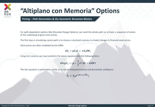 Copyright © Arkus Financial Services - 2014 
Mountain Range options 
Page 12 
“Altiplano con Memoria” Options 
For path-dependent options (like Mountain Range Options), we need the whole path or, at least, a sequence of values of the underlying at given time events. 
The first step in simulating a price path is to choose a stochastic process to model changes in financial asset prices. 
Stock prices are often modelled by the GBM: 
풅푺풕=흁푺풕퐝퐭+ 흈푺풕풅푾풕 
Using Ito’s Lemma, we may transform the above equation into the following form: 
풅풍풐품푺풕=(흁− ퟏ ퟐ 흈ퟐ)풅풕+흈풅푾풕 
The last equation is particularly useful, as it can be integrated exactly and discretized, yielding to: 
푺풕=푺ퟎ풆(흂휹풕+흈휹풕휺) 
Pricing – Path Generation & the Geometric Brownian Motion  
