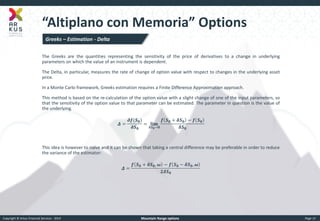 Copyright © Arkus Financial Services - 2014 
Mountain Range options 
Page 15 
“Altiplano con Memoria” Options 
Greeks – Estimation - Delta 
The Greeks are the quantities representing the sensitivity of the price of derivatives to a change in underlying parameters on which the value of an instrument is dependent. 
The Delta, in particular, measures the rate of change of option value with respect to changes in the underlying asset price. 
In a Monte Carlo framework, Greeks estimation requires a Finite Difference Approximation approach. 
This method is based on the re-calculation of the option value with a slight change of one of the input parameters, so that the sensitivity of the option value to that parameter can be estimated. The parameter in question is the value of the underlying. 
휟= 흏풇(푺ퟎ) 흏푺ퟎ =퐥퐢퐦 휹푺ퟎ→ퟎ 풇푺ퟎ+휹푺ퟎ−풇푺ퟎ 휹푺ퟎ 
This idea is however to naive and it can be shown that taking a central difference may be preferable in order to reduce the variance of the estimator: 
휟= 풇푺ퟎ+휹푺ퟎ,흎−풇푺ퟎ−휹푺ퟎ,흎 ퟐ휹푺ퟎ 
 