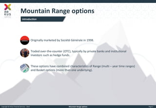 Copyright © Arkus Financial Services - 2014 
Mountain Range options 
Page 2 
Mountain Range options 
►Originally marketed by Société Générale in 1998. 
►Traded over-the-counter (OTC), typically by private banks and institutional investors such as hedge funds. 
►These options have combined characteristics of Range (multi – year time ranges) and Basket options (more than one underlying). 
Introduction  