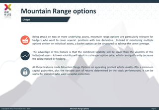 Copyright © Arkus Financial Services - 2014 
Mountain Range options 
Page 3 
Mountain Range options 
Being struck on two or more underlying assets, mountain range options are particularly relevant for hedgers who want to cover several positions with one derivative. Instead of monitoring multiple options written on individual assets, a basket option can be structured to achieve the same coverage. The advantage of this feature is that the combined volatility will be lower than the volatility of the individual assets. A lower volatility will result in a cheaper option price, which can significantly decrease the costs implied by hedging. All these features made Mountain Range Options an appealing product which usually offer a minimum capital guarantee, plus the variable part of returns determined by the stock performances. It can be useful for investors who want a capital protection. 
Usage  