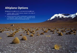 Copyright © Arkus Financial Services - 2014 
Risk-based Governance Solutions 
Altiplano Options 
Al·ti·pla·no [al-tuh-plah-noh; for 1 also Spanish ahl-tee-plah-naw] 
1.A plateau region in South America, situated in the Andes of Argentina, Bolivia and Peru. 
2.Financial instrument in which a vanilla option is combined with a compensatory coupon payment if the underlying security never reaches its strike price during a given period.  