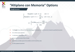 Copyright © Arkus Financial Services - 2014 
Mountain Range options 
Page 6 
“Altiplano con Memoria” Options 
푷풂풚풐풇풇풊=휼 푵 ∗푪 ∗풊 풊풇 풊=ퟏ 푷풂풚풐풇풇(풊)=휼 (푵 ∗푪 ∗풊 − 푪풏) 풊−ퟏ 풏=ퟏ 풊풇 풊=ퟐ,ퟑ,..,풏 
휼= ퟏ 풊풇 푴풊풏 ퟏ≤풋≤풏,풕ퟏ≤풕≤풕ퟐ 푺풋 풕 푺풋 ퟎ≥푳 ퟎ 풆풍풔풆 
►The Payoff is thus different from zero only if none of the stocks is below the barrier during the specified time period 
►C is a fixed coupon payment 
►i is the Barrier Observation Date 
►Sj represents the value of the j-th stock 
►휼 is a binary variable equal to the condition set for the barrier value 
►L is the predetermined limit 
Payoff structure  