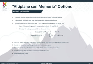 Copyright © Arkus Financial Services - 2014 
Mountain Range options 
Page 7 
“Altiplano con Memoria” Options 
1.Generate normally distributed random variates through the Inverse Transform Method 
2.Simulate the correlated multi asset path through the Cholesky Decomposition 
3.Check, for each barrier observation date, if each single underlying is above the barrier limit 
If one of the underlying assets is below the barrier limit  Payoff(i) = 0 
If none of the underlying assets is below the barrier limit: 푷풂풚풐풇풇풊=휼 푵 ∗푪 ∗풊 풊풇 풊=ퟏ 푷풂풚풐풇풇(풊)=휼 (푵 ∗푪 ∗풊 − 푪풏) 풊−ퟏ 풏=ퟏ 풊풇 풊=ퟐ,ퟑ,..,풏 
4.Store the payoff values into an array and discount each of them back at the appropriate discount rate 
5.Sum all the discounted payoffs to get the present value of the option 
6.Repeat the first 5 steps 20.000 times, to build a distribution of possible option values 
7.Take the average of all simulation outcomes to find the final price 
8.Greeks Estimation - Delta 
Pricing – The algorithm  