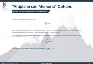 Copyright © Arkus Financial Services - 2014 
Mountain Range options 
Page 8 
“Altiplano con Memoria” Options 
Consider an integral on the unit interval [0,1]: 
푰= 품풙풅풙 ퟏ ퟎ 
We may think of this integral as the expected value E[g(U)], where U is a uniform random variable on the interval (0,1) and estimate the expected value - a number – by a sample mean (which is a random variable). 
The only thing we have to do is generating a sequence Ui of independent random samples from the uniform distribution and then evaluate the sample mean: 푰풎= ퟏ 풎 품(푼풊) 풎 풊=ퟏ 
The strong law of large numbers implies that, with probability 1, 풍풊풎 풎 → + ∞ 푰풎=푰 
Pricing: the idea behind Monte Carlo Integration  