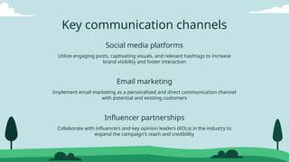 Social media platforms
Email marketing
Influencer partnerships
Utilize engaging posts, captivating visuals, and relevant hashtags to increase
brand visibility and foster interaction
Implement email marketing as a personalized and direct communication channel
with potential and existing customers
Key communication channels
Collaborate with influencers and key opinion leaders (KOLs) in the industry to
expand the campaign's reach and credibility
 