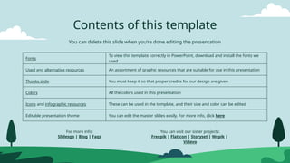 Contents of this template
You can delete this slide when you’re done editing the presentation
Fonts
To view this template correctly in PowerPoint, download and install the fonts we
used
Used and alternative resources An assortment of graphic resources that are suitable for use in this presentation
Thanks slide You must keep it so that proper credits for our design are given
Colors All the colors used in this presentation
Icons and infographic resources These can be used in the template, and their size and color can be edited
Editable presentation theme You can edit the master slides easily. For more info, click here
For more info:
Slidesgo | Blog | Faqs
You can visit our sister projects:
Freepik | Flaticon | Storyset | Wepik |
Videvo
 
