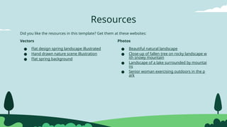 Resources
Photos
● Beautiful natural landscape
● Close-up of fallen tree on rocky landscape w
ith snowy mountain
● Landscape of a lake surrounded by mountai
ns
● Senior woman exercising outdoors in the p
ark
Vectors
● Flat design spring landscape illustrated
● Hand drawn nature scene illustration
● Flat spring background
Did you like the resources in this template? Get them at these websites:
 