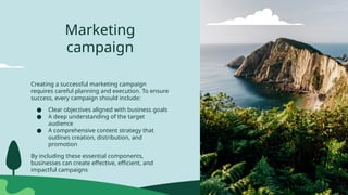 Marketing
campaign
Creating a successful marketing campaign
requires careful planning and execution. To ensure
success, every campaign should include:
● Clear objectives aligned with business goals
● A deep understanding of the target
audience
● A comprehensive content strategy that
outlines creation, distribution, and
promotion
By including these essential components,
businesses can create effective, efficient, and
impactful campaigns
 