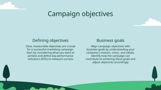 Campaign objectives
Clear, measurable objectives are crucial
for a successful marketing campaign.
Start by considering what you want to
achieve and define key performance
indicators (KPIs) to measure success
Defining objectives Business goals
Align campaign objectives with
business goals by understanding your
company's mission, vision, and values.
Identify how the campaign can
contribute to achieving these goals and
adjust objectives accordingly
 
