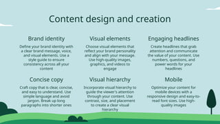Visual hierarchy
Concise copy Mobile
Brand identity Visual elements Engaging headlines
Content design and creation
Define your brand identity with
a clear brand message, voice,
and visual elements. Use a
style guide to ensure
consistency across all your
content
Craft copy that is clear, concise,
and easy to understand. Use
simple language and avoid
jargon. Break up long
paragraphs into shorter ones
Incorporate visual hierarchy to
guide the viewer's attention
through your content. Use
contrast, size, and placement
to create a clear visual
hierarchy
Choose visual elements that
reflect your brand personality
and align with your message.
Use high-quality images,
graphics, and videos to
engage
Create headlines that grab
attention and communicate
the value of your content. Use
numbers, questions, and
power words for your
headlines
Optimize your content for
mobile devices with a
responsive design and easy-to-
read font sizes. Use high-
quality images
 