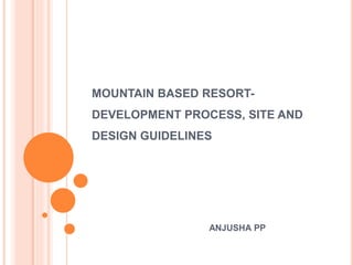 MOUNTAIN BASED RESORT-
DEVELOPMENT PROCESS, SITE AND
DESIGN GUIDELINES
ANJUSHA PP
 
