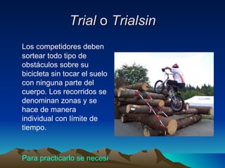 Trial  o  Trialsin Los competidores deben sortear todo tipo de obstáculos sobre su bicicleta sin tocar el suelo con ninguna parte del cuerpo. Los recorridos se denominan zonas y se hace de manera individual con límite de tiempo.  Para practicarlo se necesita: 