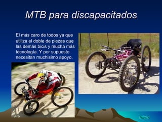 MTB para discapacitados El más caro de todos ya que utiliza el doble de piezas que las demás bicis y mucha más tecnología. Y por supuesto necesitan muchisimo apoyo. Inicio 
