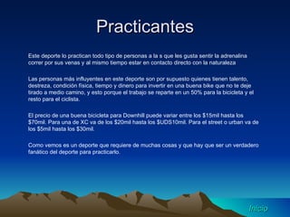 Practicantes Este deporte lo practican todo tipo de personas a la s que les gusta sentir la adrenalina correr por sus venas y al mismo tiempo estar en contacto directo con la naturaleza Las personas más influyentes en este deporte son por supuesto quienes tienen talento, destreza, condición física, tiempo y dinero para invertir en una buena bike que no te deje tirado a medio camino, y esto porque el trabajo se reparte en un 50% para la bicicleta y el resto para el ciclista. El precio de una buena bicicleta para Downhill puede variar entre los $15mil hasta los $70mil. Para una de XC va de los $20mil hasta los $UDS10mil. Para el street o urban va de los $5mil hasta los $30mil. Como vemos es un deporte que requiere de muchas cosas y que hay que ser un verdadero fanático del deporte para practicarlo. Inicio 