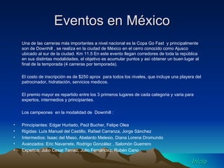 Eventos en México Una de las carreras más importantes a nivel nacional es la Copa Go Fast  y principalmente son de Downhill , se realiza en la ciudad de México en el cerro conocido como Ajusco ubicado al sur de la ciudad. Km 11.5 En este evento llegan corredores de toda la república en sus distintas modalidades, el objetivo es acumular puntos y así obtener un buen lugar al final de la temporada (4 carreras por temporada). El costo de inscripción es de $250 aprox  para todos los niveles, que incluye una playera del patrocinador, hidratación, servicios medicos. El premio mayor es repartido entre los 3 primeros lugares de cada categoria y varia para expertos, intermedios y principiantes. Los campeones  en la modalidad de  Downhill : Principiantes: Edgar Hurtado, Paúl Bucher, Felipe Olea Rigidas: Luís Manuel del Castillo, Rafael Carranza, Jorge Sánchez  Intermedios: Isaac del Maso, Abelardo Melesio, Diana Lorena Dromundo Avanzados: Eric Navarrete, Rodrigo González , Salomón Guerrero Expertos: Julio Cesar Tamez, Julio Fernández, Rubén Cano  Inicio 